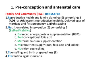 1. Pre-conception and antenatal care
Family And Community (FAC): ReNuCoPre
1.Reproductive health and family planning (E) comprising 3
(ADB) a. Adolescent reproductive health b. Delayed ages of
marriage and first pregnancy c. Birth spacing
2.Nutrition related intervention (E) comprising 5
(BalPeriMaMiNu)
a. Balanced energy protein supplementation (BEPS)
b. Peri-conceptional folic acid
c. Maternal calcium supplementation
d. Micronutrient supply (iron, folic acid and iodine)
e. Nutrition counselling
3.Counselling and birth preparedness (E)
4.Prevention against malaria
 