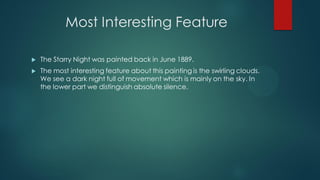 Most Interesting Feature
 The Starry Night was painted back in June 1889.
 The most interesting feature about this painting is the swirling clouds.
We see a dark night full of movement which is mainly on the sky. In
the lower part we distinguish absolute silence.
 