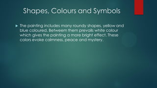 Shapes, Colours and Symbols
 The painting includes many roundy shapes, yellow and
blue coloured. Betweem them prevails white colour
which gives the painting a more bright effect. These
colors evoke calmness, peace and mystery.
 
