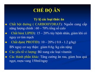 Tỷ lệ các loại thức ăn
 Chất bột đường ( CARBOHYDRAT): Nguồn cung cấp
năng lượng chính : 60 – 70% tổng số calo
 Chất béo( LIPID): 15 – 20% tùy bệnh nhân, giảm khi có
nguy cơ tim mạch
 Chất đạm( PROTID): 10 – 20% ( 0.8 - 1.2 g/kg)
BN nguy cơ suy thận: giảm 0.6g /kg cân nặng
 Các yếu tố vi lượng: Bổ xung các loại vitamin
 Các thành phần khác: Tăng cường ăn rau, giảm hoa quả
ngọt, rượu vang 150ml/ngay
CHẾ ĐỘ ĂN
 