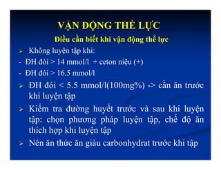 Điều cần biết khi vận động thể lực
 Không luyện tập khi:
- ĐH đói > 14 mmol/l + ceton niệu (+)
- ĐH đói > 16.5 mmol/l
 ĐH đói < 5.5 mmol/l(100mg%) -> cần ăn trước
khi luyện tập
 Kiểm tra đường huyết trước và sau khi luyện
tập: chọn phương pháp luyện tập, chế độ ăn
thích hợp khi luyện tập
 Nên ăn thức ăn giàu carbonhydrat trước khi tập
VẬN ĐỘNG THỂ LỰC
 