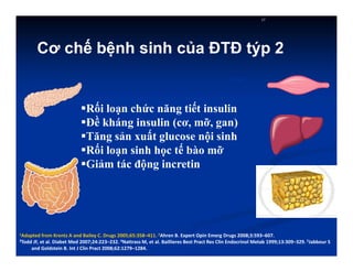 Rối loạn chức năng tiết insulin
Đề kháng insulin (cơ, mỡ, gan)
Tăng sản xuất glucose nội sinh
Rối loạn sinh học tế bào mỡ
Giảm tác động incretin
17
Gan
1Adapted from Krentz A and Bailey C. Drugs 2005;65:358–411. 2Ahren B. Expert Opin Emerg Drugs 2008;3:593–607.
3Todd JF, et al. Diabet Med 2007;24:223–232. 4Nattrass M, et al. Baillieres Best Pract Res Clin Endocrinol Metab 1999;13:309–329. 5Jabbour S
and Goldstein B. Int J Clin Pract 2008;62:1279–1284.
Cơ chế bệnh sinh của ĐTĐ týp 2
 