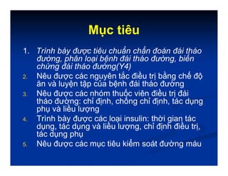 Mục tiêu
1. Trình bày được tiêu chuẩn chẩn đoán đái tháo
đường, phân loại bệnh đái tháo đường, biến
chứng đái tháo đường(Y4)
2. Nêu được các nguyên tắc điều trị bằng chế độ
ăn và luyện tập của bệnh đái tháo đường
3. Nêu được các nhóm thuốc viên điều trị đái
tháo đường: chỉ định, chống chỉ định, tác dụng
phụ và liều lượng
4. Trình bày được các loại insulin: thời gian tác
dụng, tác dụng và liều lượng, chỉ định điều trị,
tác dụng phụ
5. Nêu được các mục tiêu kiểm soát đường máu
 