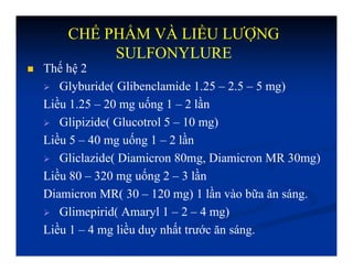 CHẾ PHẨM VÀ LIỀU LƯỢNG
SULFONYLURE
 Thế hệ 2
 Glyburide( Glibenclamide 1.25 – 2.5 – 5 mg)
Liều 1.25 – 20 mg uống 1 – 2 lần
 Glipizide( Glucotrol 5 – 10 mg)
Liều 5 – 40 mg uống 1 – 2 lần
 Gliclazide( Diamicron 80mg, Diamicron MR 30mg)
Liều 80 – 320 mg uống 2 – 3 lần
Diamicron MR( 30 – 120 mg) 1 lần vào bữa ăn sáng.
 Glimepirid( Amaryl 1 – 2 – 4 mg)
Liều 1 – 4 mg liều duy nhất trước ăn sáng.
 