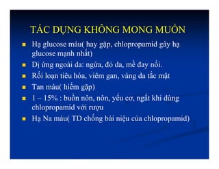 TÁC DỤNG KHÔNG MONG MUỐN
 Hạ glucose máu( hay gặp, chlopropamid gây hạ
glucose mạnh nhất)
 Dị ứng ngoài da: ngứa, đỏ da, mề đay nổi.
 Rối loạn tiêu hóa, viêm gan, vàng da tắc mật
 Tan máu( hiếm gặp)
 1 – 15% : buồn nôn, nôn, yếu cơ, ngất khi dùng
chlopropamid với rượu
 Hạ Na máu( TD chống bài niệu của chlopropamid)
 