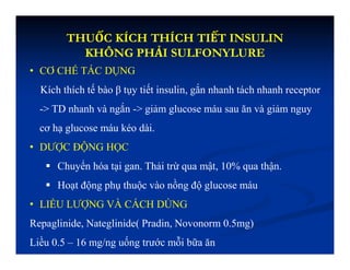 THUỐC KÍCH THÍCH TIẾT INSULIN
KHÔNG PHẢI SULFONYLURE
• CƠ CHẾ TÁC DỤNG
Kích thích tế bào β tụy tiết insulin, gắn nhanh tách nhanh receptor
-> TD nhanh và ngắn -> giảm glucose máu sau ăn và giảm nguy
cơ hạ glucose máu kéo dài.
• DƯỢC ĐỘNG HỌC
 Chuyển hóa tại gan. Thải trừ qua mật, 10% qua thận.
 Hoạt động phụ thuộc vào nồng độ glucose máu
• LIỀU LƯỢNG VÀ CÁCH DÙNG
Repaglinide, Nateglinide( Pradin, Novonorm 0.5mg)
Liều 0.5 – 16 mg/ng uống trước mỗi bữa ăn
 