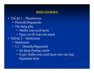 BIGUANIDES
• Thế hệ 1 – Phenformin
• Phenethylbiguanide
• Tác dụng phụ
• Nhiễm toan acid lactic
• Nguy cơ rối loạn tim mạch
• Thế hệ 2 – Metformin
• Metformin
• 1,1 – Dimethylbiguanide
• Sử dụng thường xuyên
• Ít gây nhiễm toan acid lactic hơn các loại
biguanide khác
 