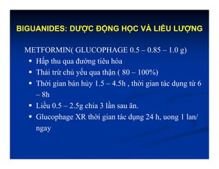 BIGUANIDES: DƯỢC ĐỘNG HỌC VÀ LIỀU LƯỢNG
METFORMIN( GLUCOPHAGE 0.5 – 0.85 – 1.0 g)
 Hấp thu qua đường tiêu hóa
 Thải trừ chủ yếu qua thận ( 80 – 100%)
 Thời gian bán hủy 1.5 – 4.5h , thời gian tác dụng từ 6
– 8h
 Liều 0.5 – 2.5g chia 3 lần sau ăn.
 Glucophage XR thời gian tác dụng 24 h, uong 1 lan/
ngay
 