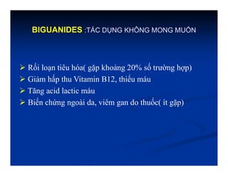 BIGUANIDES :TÁC DỤNG KHÔNG MONG MUỐN
 Rối loạn tiêu hóa( gặp khoảng 20% số trường hợp)
 Giảm hấp thu Vitamin B12, thiếu máu
 Tăng acid lactic máu
 Biến chứng ngoài da, viêm gan do thuốc( ít gặp)
 