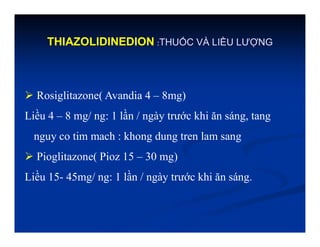 THIAZOLIDINEDION :THUỐC VÀ LIỀU LƯỢNG
 Rosiglitazone( Avandia 4 – 8mg)
Liều 4 – 8 mg/ ng: 1 lần / ngày trước khi ăn sáng, tang
nguy co tim mach : khong dung tren lam sang
 Pioglitazone( Pioz 15 – 30 mg)
Liều 15- 45mg/ ng: 1 lần / ngày trước khi ăn sáng.
 