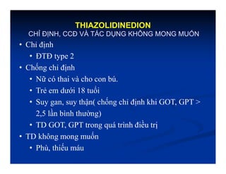 THIAZOLIDINEDION
CHỈ ĐỊNH, CCĐ VÀ TÁC DỤNG KHÔNG MONG MUỐN
• Chỉ định
• ĐTĐ type 2
• Chống chỉ định
• Nữ có thai và cho con bú.
• Trẻ em dưới 18 tuổi
• Suy gan, suy thận( chống chỉ định khi GOT, GPT >
2,5 lần bình thường)
• TD GOT, GPT trong quá trình điều trị
• TD không mong muốn
• Phù, thiếu máu
 