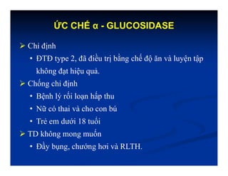 ỨC CHẾ α - GLUCOSIDASE
 Chỉ định
• ĐTĐ type 2, đã điều trị bằng chế độ ăn và luyện tập
không đạt hiệu quả.
 Chống chỉ định
• Bệnh lý rối loạn hấp thu
• Nữ có thai và cho con bú
• Trẻ em dưới 18 tuổi
 TD không mong muốn
• Đầy bụng, chướng hơi và RLTH.
 
