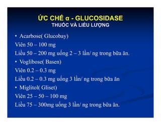 ỨC CHẾ α - GLUCOSIDASE
THUỐC VÀ LIỀU LƯỢNG
• Acarbose( Glucobay)
Viên 50 – 100 mg
Liều 50 – 200 mg uống 2 – 3 lần/ ng trong bữa ăn.
• Voglibose( Basen)
Viên 0.2 – 0.3 mg
Liều 0.2 – 0.3 mg uống 3 lần/ ng trong bữa ăn
• Miglitol( Gliset)
Viên 25 – 50 – 100 mg
Liều 75 – 300mg uống 3 lần/ ng trong bữa ăn.
 