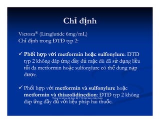 Chỉ định
Thông tin kê toa đã được Bộ Y Tế Việt Nam chấp thuận
Victoza® (Liraglutide 6mg/mL)
Chỉ định trong ĐTĐ typ 2:
 Phối hợp với metformin hoặc sulfonylure: ĐTĐ
typ 2 không đáp ứng đầy đủ mặc dù đã sử dụng liều
tối đa metformin hoặc sulfonylure có thể dung nạp
được.
 Phối hợp với metformin và sulfonylure hoặc
metformin và thiazolidinedion: ĐTĐ typ 2 không
đáp ứng đầy đủ với liệu pháp hai thuốc.
 