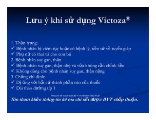 Lưu ý khi sử dụng Victoza®
Thông tin kê toa đã được Bộ Y Tế Việt Nam chấp thuận
1. Thận trọng:
 Bệnh nhân bị viêm tụy hoặc có bệnh lý, tiền sử về tuyến giáp
 Phụ nữ có thai và cho con bú
2. Bệnh nhân suy gan, thận
 Bệnh nhân suy gan, thận nhẹ và vừa không cần chỉnh liều
 Không dùng cho bệnh nhân suy gan, thận nặng
3. Chống chỉ định:
 Dị ứng với bất cứ thành phần nào của thuốc
 Đái tháo đường típ 1
Xin tham khảo thông tin kê toa chi tiết được BYT chấp thuận.
 