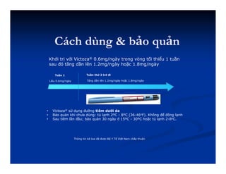 Cách dùng & bảo quản
Khởi trị với Victoza® 0.6mg/ngày trong vòng tối thiểu 1 tuần
sau đó tăng dần lên 1.2mg/ngày hoặc 1.8mg/ngày
Tuần 1
Liều 0.6mg/ngày
Tuần thứ 2 trở đi
Tăng dần lên 1.2mg/ngày hoặc 1.8mg/ngày
Thông tin kê toa đã được Bộ Y Tế Việt Nam chấp thuận
• Victoza® sử dụng đường tiêm dưới da
• Bảo quản khi chưa dùng: tủ lạnh 2ºC - 8ºC (36-46oF). Không để đông lạnh
• Sau tiêm lần đầu; bảo quản 30 ngày ở 15ºC - 30ºC hoặc tủ lạnh 2-8oC.
 