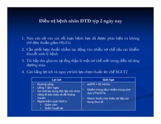 1. Nên căn cứ vào các rối loạn bệnh học đã được phát hiện và không
chỉ đơn thuần giảm HbA1c
2. Cần phối hợp thuốc nhằm tác động vào nhiều cơ chế của các khiếm
khuyết sinh lý bệnh
3. Tái hấp thu glucose tại ống thận là một cơ chế mới trong điều trị tăng
đường máu
4. Cân bằng lợi ích và nguy cơ khi lựa chọn thuốc ức chế SGLT2
Điều trị bệnh nhân ĐTĐ týp 2 ngày nay
Lợi ích Giới hạn
• Đường uống
• Uống 1 lần/ ngày
• Cơ chế tác dụng độc lập với chức
năng tế bào beta và đề kháng
insulin
• Ngoài kiểm soát HbA1c
• Giảm cân
• Giảm huyết áp
• eGFR > 60 ml/min
• Nhiễm trùng tiểu/ nhiễm trùng sinh
dục UTIs/GTIs
• Nhóm thuốc mới thiếu dữ liệu sử
dụng thực tế
 