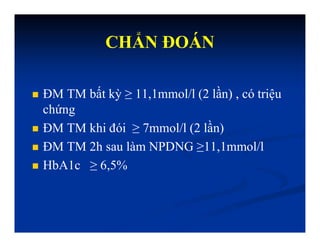 CHẨN ĐOÁN
 ĐM TM bất kỳ ≥ 11,1mmol/l (2 lần) , có triệu
chứng
 ĐM TM khi đói ≥ 7mmol/l (2 lần)
 ĐM TM 2h sau làm NPDNG ≥11,1mmol/l
 HbA1c ≥ 6,5%
 