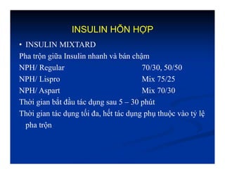 INSULIN HỖN HỢP
• INSULIN MIXTARD
Pha trộn giữa Insulin nhanh và bán chậm
NPH/ Regular 70/30, 50/50
NPH/ Lispro Mix 75/25
NPH/ Aspart Mix 70/30
Thời gian bắt đầu tác dụng sau 5 – 30 phút
Thời gian tác dụng tối đa, hết tác dụng phụ thuộc vào tỷ lệ
pha trộn
 