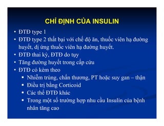 CHỈ ĐỊNH CỦA INSULIN
• ĐTĐ type 1
• ĐTĐ type 2 thất bại với chế độ ăn, thuốc viên hạ đường
huyết, dị ứng thuốc viên hạ đường huyết.
• ĐTĐ thai kỳ, ĐTĐ do tụy
• Tăng đường huyết trong cấp cứu
• ĐTĐ có kèm theo
 Nhiễm trùng, chấn thương, PT hoặc suy gan – thận
 Điều trị bằng Corticoid
 Các thể ĐTĐ khác
 Trong một số trường hợp nhu cầu Insulin của bệnh
nhân tăng cao
 