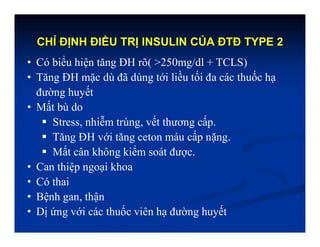 CHỈ ĐỊNH ĐIỀU TRỊ INSULIN CỦA ĐTĐ TYPE 2
• Có biểu hiện tăng ĐH rõ( >250mg/dl + TCLS)
• Tăng ĐH mặc dù đã dùng tới liều tối đa các thuốc hạ
đường huyết
• Mất bù do
 Stress, nhiễm trùng, vết thương cấp.
 Tăng ĐH với tăng ceton máu cấp nặng.
 Mất cân không kiểm soát được.
• Can thiệp ngoại khoa
• Có thai
• Bệnh gan, thận
• Dị ứng với các thuốc viên hạ đường huyết
 