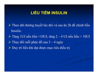 LIỀU TIÊM INSULIN
 Theo dõi đường huyết lúc đói và sau ăn 2h để chỉnh liều
Insulin.
 Tăng 1UI nếu liều <10UI, tăng 2 – 4 UI nếu liều > 10UI
 Thay đổi mỗi phác đồ sau 3 – 4 ngày
 Duy trì liều khi đạt được mục tiêu điều trị
 