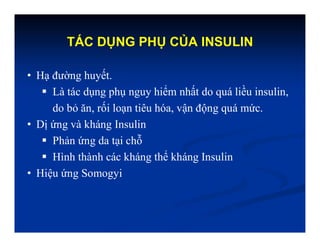 TÁC DỤNG PHỤ CỦA INSULIN
• Hạ đường huyết.
 Là tác dụng phụ nguy hiểm nhất do quá liều insulin,
do bỏ ăn, rối loạn tiêu hóa, vận động quá mức.
• Dị ứng và kháng Insulin
 Phản ứng da tại chỗ
 Hình thành các kháng thể kháng Insulin
• Hiệu ứng Somogyi
 