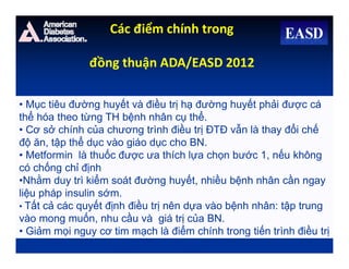• Mục tiêu đường huyết và điều trị hạ đường huyết phải được cá
thể hóa theo từng TH bệnh nhân cụ thể.
• Cơ sở chính của chương trình điều trị ĐTĐ vẫn là thay đổi chế
độ ăn, tập thể dục vào giáo dục cho BN.
• Metformin là thuốc được ưa thích lựa chọn bước 1, nếu không
có chống chỉ định
•Nhằm duy trì kiểm soát đường huyết, nhiều bệnh nhân cần ngay
liệu pháp insulin sớm.
• Tất cả các quyết định điều trị nên dựa vào bệnh nhân: tập trung
vào mong muốn, nhu cầu và giá trị của BN.
• Giảm mọi nguy cơ tim mạch là điểm chính trong tiến trình điều trị
Các điểm chính trong
đồng thuận ADA/EASD 2012
 