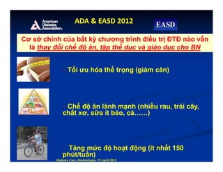 - Tối ưu hóa thể trọng (giảm cân)
- Chế độ ăn lành mạnh (nhiều rau, trái cây,
chất xơ, sữa ít béo, cá……)
- Tăng mức độ hoạt động (ít nhất 150
phút/tuần)
Diabetes Care, Diabetologia. 19 April 2012
ADA & EASD 2012
Cơ sở chính của bất kỳ chương trình điều trị ĐTĐ nào vẫn
là thay đổi chế độ ăn, tập thể dục và giáo dục cho BN
 