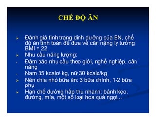 CHẾ ĐỘ ĂN
 Đánh giá tình trạng dinh dưỡng của BN, chế
độ ăn tính toán để đưa về cân nặng lý tưởng
BMI = 22
 Nhu cầu năng lượng:
- Đảm bảo nhu cầu theo giới, nghề nghiệp, cân
nặng
- Nam 35 kcalo/ kg, nữ 30 kcalo/kg
 Nên chia nhỏ bữa ăn: 3 bữa chính, 1-2 bữa
phụ
 Hạn chế đường hấp thu nhanh: bánh kẹo,
đường, mía, một số loại hoa quả ngọt...
 