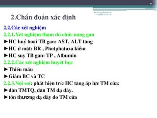 2.ChÈn ®o¸n x¸c ®Þnh
2.2.C¸c xÐt nghiÖm
2.2.1.XÐt nghiÖm th¨m dß chøc n¨ng gan
►HC huû ho¹i TB gan: AST, ALT t¨ng
►HC ø mËt: BR , Photphataza kiÒm
►HC suy TB gan: TP , Albumin
2.2.2.C¸c xÐt nghiÖm huyÕt häc
►ThiÕu m¸u
►Gi¶m BC vµ TC
2.2.3.Néi soi: ph¸t hiÖn tr/c HC t¨ng ¸p lùc TM cöa:
►d·n TMTQ, d·n TM d¹ dµy.
►tån thương d¹ dµy do TM cöa
10
BSTrầnNgọcÁnh-BộmônNội
tổnghợpĐại họcY HàNội
 
