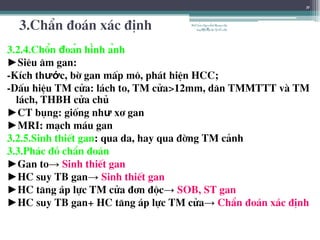 3.ChÈn ®o¸n x¸c ®Þnh
3.2.4.Chẩn đoán hình ảnh
►Siªu ©m gan:
-KÝch thước, bê gan mÊp m«, ph¸t hiÖn HCC;
-DÊu hiÖu TM cöa: l¸ch to, TM cöa>12mm, d·n TMMTTT vµ TM
l¸ch, THBH cöa chñ
►CT bông: gièng như x¬ gan
►MRI: m¹ch m¸u gan
3.2.5.Sinh thiÕt gan: qua da, hay qua ®êng TM c¶nh
3.3.Ph¸c ®å chÈn ®o¸n
►Gan to→ Sinh thiÕt gan
►HC suy TB gan→ Sinh thiÕt gan
►HC t¨ng ¸p lùc TM cöa ®¬n ®éc→ SOB, ST gan
►HC suy TB gan+ HC t¨ng ¸p lùc TM cöa→ ChÈn ®o¸n x¸c ®Þnh
11
BSTrầnNgọcÁnh-BộmônNội
tổnghợpĐại họcY HàNội
 