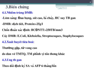 3.BiÕn chøng
4.1.NhiÔm trïng DMB:
-Lâm sàng: Đau bông, sèt cao, Iả chảy, HC suy TB gan
-DMB: dÞch tiÕt, Protein>25g/l
Chẩn đoán xác định: BCĐNTT>250TB/mm3
CÊy DMB: E.Coli, Klebsiella, Streptocoques, Staphylocoques
4.2.XuÊt huyÕt tiªu ho¸:
Thường gặp, tử vong cao
do d·n vì TMTQ, TM phình vị tæn th¬ng kh¸c
4.3.Ung th gan
Theo dõi định kỳ SA và AFP 6 tháng/lần
15
BSTrầnNgọcÁnh-BộmônNội
tổnghợpĐại họcY HàNội
 