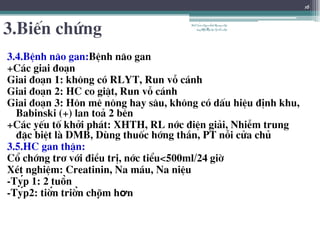 3.BiÕn chøng
3.4.BÖnh n·o gan:BÖnh n·o gan
+C¸c giai ®o¹n
Giai ®o¹n 1: kh«ng cã RLYT, Run vç c¸nh
Giai ®o¹n 2: HC co giËt, Run vç c¸nh
Giai ®o¹n 3: H«n mª n«ng hay s©u, kh«ng cã dÊu hiÖu ®Þnh khu,
Babinski (+) lan to¶ 2 bªn
+C¸c yÕu tè khëi ph¸t: XHTH, RL níc ®iÖn gi¶i, NhiÔm trung
®Æc biÖt lµ DMB, Dïng thuèc híng thÇn, PT nçi cöa chñ
3.5.HC gan thËn:
Cæ chíng tr¬ víi ®iÒu trÞ, níc tiÓu<500ml/24 giê
XÐt nghiÖm: Creatinin, Na m¸u, Na niÖu
-Týp 1: 2 tuần
-Týp2: tiến triển chậm hơn
BSTrầnNgọcÁnh-BộmônNội
tổnghợpĐại họcY HàNội
16
 