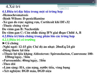 4.Xö trÝ
4.1.§iÒu trÞ ®Æc hiÖu trong mét sè trêng hîp
-Hemochromatosis
-BÖnh Wilson: D-penicillamine
-X¬ gan do rîu: ngõng rîu, Cortitcoit khi DF>32
-Thuèc chèng virut
Do viêm gan B: Nucleotide
Do viêm gan C: Cân nhắc dùng IFN giai đoạn Child A, B
4.2.§iÒu trÞ biÕn chøng trong phÇn lín c¸c trêng hîp
4.2.1.§iÒu trÞ cæ trướng
►Cæ chíng
-NghØ ng¬i: 12-15 giê; ChÕ ®é ¨n nh¹t: 20mEq/24 giê
-Dïng thu«c lîi tiÓu
+Thuèc lîi tiÓu kh¸ng Aldosteron: Spironolacton, Canrenone 100-
150mg/ngày, ↑liều
+Furosemide; 40mg/ngày, ↑liều
-Theo dâi
+L©m sµng: HA, c©n nÆng, nước tiÓu, vßng bông
+XÐt nghiÖm: §G§ m¸u, §G§ niÖu
18
BSTrầnNgọcÁnh-BộmônNội
tổnghợpĐại họcY HàNội
 