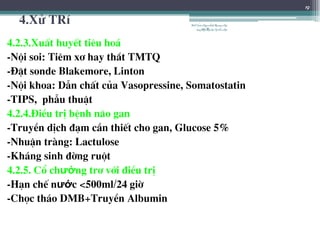4.Xö TRÝ
4.2.3.XuÊt huyÕt tiªu ho¸
-Néi soi: Tiªm x¬ hay th¾t TMTQ
-§Æt sonde Blakemore, Linton
-Néi khoa: DÉn chÊt cña Vasopressine, Somatostatin
-TIPS, phÉu thuËt
4.2.4.§iÒu trÞ bÖnh n·o gan
-TruyÒn dÞch ®¹m cÇn thiÕt cho gan, Glucose 5%
-NhuËn trµng: Lactulose
-Kh¸ng sinh ®êng ruét
4.2.5. Cæ chướng tr¬ víi ®iÒu trÞ
-H¹n chÕ nước <500ml/24 giê
-Chäc th¸o DMB+TruyÒn Albumin
19
BSTrầnNgọcÁnh-BộmônNội
tổnghợpĐại họcY HàNội
 