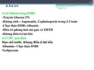 4.Xö trÝ
4.2.6.NhiÔm trïng DMB:
-TruyÒn Glucose 5%
-Kh¸ng sinh : Augmentin, Cephalosporin trong 2-3 tuÇn
-Chäc th¸o DMB+Albumin
-§iÒu trÞ phßng h«n mª gan vµ XHTH
-Kh«ng ®iÒu trÞ lîi tiÓu
4.2.7.HC gan thận
Hạn chế nước. Không điều tị lợi tiểu
Albumin+ Chọc tháo DMB
Terlipressin
22
BSTrầnNgọcÁnh-BộmônNội
tổnghợpĐại họcY HàNội
 