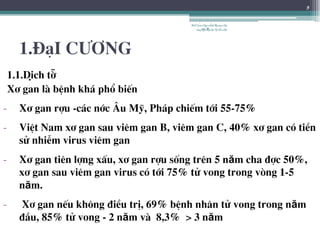 1.§¹I C¦¥NG
1.1.Dịch tễ
X¬ gan lµ bÖnh kh¸ phæ biÕn
- X¬ gan rîu -c¸c níc ¢u Mü, Ph¸p chiÕm tíi 55-75%
- ViÖt Nam x¬ gan sau viªm gan B, viªm gan C, 40% x¬ gan cã tiÒn
sö nhiÔm virus viªm gan
- X¬ gan tiªn lîng xÊu, x¬ gan rîu sèng trªn 5 năm cha ®îc 50%,
x¬ gan sau viªm gan virus cã tíi 75% tö vong trong vßng 1-5
năm.
- X¬ gan nÕu kh«ng ®iÒu trÞ, 69% bÖnh nh©n tö vong trong năm
®Çu, 85% tö vong - 2 năm vµ 8,3% > 3 năm
3
BSTrầnNgọcÁnh-BộmônNội
tổnghợpĐại họcY HàNội
 