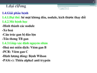 1.®¹i cƯ¬ng
1.4.Gi¶i phÉu bÖnh
1.4.1.§¹i thÓ: bÒ mÆt kh«ng ®Òu, nodule, kÝch thưíc thay ®æi
1.4.2.M« bÖnh häc
-H×nh thµnh c¸c nodule
-X¬ ho¸
-CÊu tróc gan bÞ ®¶o lén
-Tæn th¬ng TB gan
1.4.3.Gióp x¸c ®Þnh nguyªn nh©n
-Ho¸ m« miÔn dÞch: Viªm gan B
-PCR: Viªm gan C
-§Þnh lưîng ®ång: BÖnh Wilson
-PAS(+): ThiÕu alpha1 anti trypsin
6
BSTrầnNgọcÁnh-BộmônNội
tổnghợpĐại họcY HàNội
 