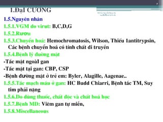 1.§¹I C¦¥NG
1.5.Nguyªn nh©n
1.5.1.VGM do virut: B,C,D,G
1.5.2.Rươu
1.5.3.ChuyÓn ho¸: Hemochromatosis, Wilson, ThiÕu 1antitrypsin,
C¸c bÖnh chuyÓn ho¸ cã tÝnh chÊt di truyÒn
1.5.4.BÖnh lý ®uêng mËt
-T¾c mËt ngoµI gan
-T¾c mËt t¹i gan: CBP, CSP
-BÖnh ®ưêng mËt ë trÎ em: Byler, Alagille, Aagenae..
1.5.5.T¾c m¹ch m¸u ë gan: HC Budd Chiarri, BÖnh t¾c TM, Suy
tim ph¶i nÆng
1.5.6.Do dïng thuèc, chÊt ®éc vµ chÊt ho¸ häc
1.5.7.BÖnh MD: Viªm gan tù miÔn,
1.5.8.Miscellaneous
7
BSTrầnNgọcÁnh-BộmônNội
tổnghợpĐại họcY HàNội
 