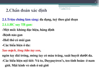 2.ChÈn ®o¸n x¸c ®Þnh
2.1.TriÖu chøng l©m sµng: ®a d¹ng, tuú theo giai ®o¹n
2.1.1.HC suy TB gan:
-MÖt mái: kh«ng ®Æc hiÖu, h»ng ®Þnh
-BÖnh n·o gan
-H¬I thë cã mïi gan
-C¸c biÓu hiÖn ë da:
Sao mạch, lßng bàn tay son,
ngãn tay dïi trèng, mãng tay cã mµu tr¾ng, xuÊt huyÕt dưới da.
-C¸c biÓu hiÖn néi tiÕt: Vó to, Duypuytren’s, teo tinh hoµn- ë nam
giíi. MÊt kinh v« sinh ë n÷ giíi
8
BSTrầnNgọcÁnh-BộmônNội
tổnghợpĐại họcY HàNội
 