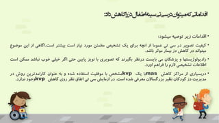 ‫اد‬‫د‬‫کاهش‬‫ا‬‫ر‬‫دز‬‫اطفال‬‫سینه‬‫تی‬‫سی‬‫در‬‫ان‬‫و‬‫میت‬‫که‬‫اماتی‬‫د‬‫اق‬
:
•
‫اقدامات‬
‫زیر‬
‫توصیه‬
‫میشود‬
:
•
‫کیفیت‬
‫تصویر‬
‫در‬
‫سی‬
‫تی‬
‫عموما‬
‫از‬
‫انچه‬
‫برای‬
‫یک‬
‫تشخیص‬
‫مطمئن‬
‫مورد‬
‫نیاز‬
‫است‬
‫بیشتر‬
‫است‬
.
‫اگاهی‬
‫از‬
‫ا‬
‫ین‬
‫موضوع‬
‫میتواند‬
‫در‬
‫کاهش‬
‫دز‬
‫بیمار‬
‫موثر‬
‫باشد‬
.
•
‫رادیولوژیستها‬
‫و‬
‫پزشکان‬
‫می‬
‫بایست‬
‫درنظر‬
‫بگیرند‬
‫که‬
‫تصویری‬
‫با‬
‫نویز‬
‫پایین‬
‫حتی‬
‫اگر‬
‫خیلی‬
‫خوب‬
‫ن‬
‫باشد‬
‫ممکن‬
‫است‬
‫اطالعات‬
‫تشخیصی‬
‫الزم‬
‫را‬
‫فراهم‬
‫اورد‬
.
•
‫دربسیاری‬
‫از‬
‫مراکز‬
‫کاهش‬
mas
‫با‬
‫یک‬
kvp
‫مشخص‬
‫با‬
‫موفقیت‬
‫استفاده‬
‫شده‬
‫و‬
‫به‬
‫عنوان‬
‫کارامدترین‬
‫روش‬
‫در‬
‫مدیریت‬
‫دز‬
‫کودکان‬
‫نظیر‬
‫بزرگساالن‬
‫معرفی‬
‫شده‬
‫است‬
.
‫در‬
‫ازمایش‬
‫سی‬
‫تی‬
‫اتفاق‬
‫نظر‬
‫روی‬
‫کاهش‬
kvp
‫وجود‬
‫ندارد‬
.
 