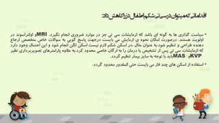 ‫اد‬‫د‬‫کاهش‬‫ا‬‫ر‬‫دز‬‫اطفال‬‫شکم‬‫تی‬‫سی‬‫در‬‫ان‬‫و‬‫میت‬‫که‬‫اماتی‬‫د‬‫اق‬
:
•
‫سیاست‬
‫گذاری‬
‫ها‬
‫به‬
‫گونه‬
‫ای‬
‫باشد‬
‫که‬
‫ازمایشات‬
‫سی‬
‫تی‬
‫جز‬
‫در‬
‫موارد‬
‫ضروری‬
‫انجام‬
‫نگیرد‬
.
MRI
‫و‬
‫اولتراسوند‬
‫در‬
‫اولویت‬
‫هستند‬
.
‫درصورت‬
‫امکان‬
‫نحوه‬
‫ی‬
‫ازمایش‬
‫می‬
‫بایست‬
‫درجهت‬
‫پاسخ‬
‫گویی‬
‫به‬
‫سواالت‬
‫خاص‬
‫متخصص‬
‫ا‬
‫رجاع‬
‫دهنده‬
‫طراحی‬
‫و‬
‫تنظیم‬
‫شود‬
.
‫به‬
‫عنوان‬
‫مثال‬
‫در‬،
‫اسکن‬
‫شکم‬
‫الزم‬
‫نیست‬
‫اسکن‬
‫لگن‬
‫انجام‬
‫شود‬
‫و‬
‫این‬
‫احتمال‬
‫و‬
‫جود‬
‫دارد‬
‫که‬
‫ازمایشات‬
‫سی‬
‫تی‬
‫پس‬
‫از‬
‫تشخیص‬
‫یا‬
‫درمان‬
‫را‬
‫به‬
‫ارگان‬
‫خاصی‬
‫محدود‬
‫کرد‬
.
‫به‬
‫عالوه‬
‫پارامترهای‬
‫تصویرب‬
‫رداری‬
‫نظیر‬
KVP
‫و‬
MAS
‫باید‬
‫با‬
‫توجه‬
‫به‬
‫سایز‬
‫بیمار‬
‫تنظیم‬
‫گردد‬
.
•
‫استفاده‬
‫از‬
‫اسکن‬
‫های‬
‫چند‬
‫فاز‬
‫می‬
‫بایست‬
‫حتی‬
‫المقدور‬
‫محدود‬
‫گردد‬
.
 