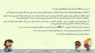 •
‫در‬
‫بررسی‬
‫اختالالت‬
‫ادراری‬
‫نوزاد‬
‫سونوگرافی‬
‫ارجح‬
‫است‬
.
•
‫استفاده‬
‫از‬
‫وسایل‬
‫فیکساتور‬
(
‫ثابت‬
‫کننده‬
‫بیمار‬
)
‫استاندارد‬
‫به‬
‫جای‬
‫استفاده‬
‫از‬
‫همراه‬
‫بیمار‬
‫برای‬
‫ثابت‬
‫نگه‬
‫داشت‬
‫ن‬
‫بیمار‬
‫ارجحیت‬
‫دارد‬
.
•
‫نوزاد‬
‫هنگام‬
‫رادیوگرافی‬
‫نباید‬
‫چرخش‬
‫داشته‬
‫چرخش‬،‫باشد‬
‫به‬
‫چپ‬
‫باعث‬
‫انحراف‬
‫سمت‬
‫راست‬
‫قلب‬
‫و‬
‫ایجاد‬
‫تصویری‬
‫شب‬
‫یه‬
‫ارتشاح‬
‫ریوی‬
(
‫لوب‬
‫تحتانی‬
‫ریه‬
‫راست‬
)
‫میشود‬
.
‫بنابراین‬
‫باید‬
‫دقت‬
‫شود‬
‫محور‬
‫و‬
‫پوزیشن‬
‫بیمار‬
‫درست‬
‫و‬
‫صحیح‬
‫انتخاب‬
‫شود‬
.
•
‫به‬
‫دلیل‬
‫کوچک‬
‫بودن‬
‫سطح‬
‫بدن‬
‫بیمار‬
‫و‬
‫مجاورت‬
‫گنادها‬
‫در‬
‫میدان‬
،‫تابش‬
‫حتما‬
‫از‬
‫شیلد‬
‫سربی‬
‫گناد‬
‫استفاده‬
‫شود‬
.
‫است‬
‫فاده‬
‫از‬
‫شیلد‬
‫سربی‬
‫گناد‬
‫در‬
‫فاصله‬
5
‫سانتیمتری‬
‫میدان‬
‫تابش‬
‫الزامی‬
‫است‬
.
•
‫استفاده‬
‫از‬
‫کنترل‬
‫اتوماتیک‬
‫اکسپوژر‬
(
AEC )
‫به‬
‫دلیل‬
‫آنکه‬
‫برای‬
‫بزرگساالن‬
‫طراحی‬
‫شده‬
،‫اند‬
‫مناسب‬
‫نیست‬
.
•
‫استفاده‬
‫از‬
‫نمودارهای‬
‫پرتودهی‬
‫متناسب‬
‫با‬
،‫رادیوگرافی‬
‫ضخامت‬
‫بدن‬
‫بیمار‬
‫مناسب‬
‫است‬
.
•
‫باریکه‬
‫پرتو‬
‫می‬
‫باید‬
‫توسط‬
‫کولیماتور‬
‫محدود‬
‫گردد‬
.
 