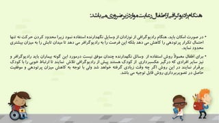 ‫باشد‬‫می‬‫ضروری‬‫زیر‬‫ارد‬‫و‬‫م‬‫رعایت‬‫اطفال‬‫از‬‫افی‬‫ر‬‫گ‬‫ادیو‬‫ر‬‫هنگام‬
:
•
‫در‬
‫صورت‬
‫امکان‬
،‫باید‬
‫هنگام‬
‫رادیوگرافی‬
‫از‬
‫نوزادان‬
‫از‬
‫وسایل‬
‫نگهدارنده‬
‫استفاده‬
‫نمود‬
‫زیرا‬
‫محدود‬
‫کردن‬
‫حرک‬
‫ت‬
‫نه‬
‫تنها‬
‫احتمال‬
‫تکرار‬
‫پرتودهی‬
‫را‬
‫کاهش‬
‫می‬
‫دهد‬
‫بلکه‬
‫این‬
‫فرصت‬
‫را‬
‫به‬
‫رادیوگرافر‬
‫می‬
‫دهد‬
‫تا‬
‫میدان‬
‫تابش‬
‫را‬
‫به‬
‫می‬
‫زان‬
‫بیشتری‬
‫محدود‬
‫نماید‬
.
•
‫برای‬
‫اطفال‬
ً‫ال‬‫معمو‬
‫روش‬
‫استفاده‬
‫از‬
‫وسائل‬
‫نگهدارنده‬
‫چندان‬
‫موفق‬
‫نیست‬
‫درمورد‬
‫این‬
‫گونه‬
‫بیماران‬
‫باید‬
‫را‬
‫دیوگرافر‬
‫و‬
‫نیز‬
‫سایر‬
‫افرادی‬
‫که‬
‫درگیر‬
‫عکسبرداری‬
‫از‬
‫کودک‬
‫هستند‬
‫پیش‬
‫از‬
‫رادیوگرافی‬
‫تالش‬
‫نمایند‬
‫تا‬
‫ارتباط‬
‫خ‬
‫وبی‬
‫را‬
‫با‬
‫کودک‬
‫برقرار‬
‫نمایند‬
‫در‬
‫این‬
‫روش‬
‫اگر‬
‫چه‬
‫وقت‬
‫زیادی‬
‫گرفته‬
‫خواهد‬
‫شد‬
‫ولی‬
‫با‬
‫توجه‬
‫به‬
‫کاهش‬
‫میزان‬
‫پرتودهی‬
‫و‬
‫موف‬
‫قیت‬
‫حاصل‬
‫در‬
‫تصویربرداری‬
‫روش‬
‫قابل‬
‫توجیه‬
‫می‬
‫باشد‬
.
 