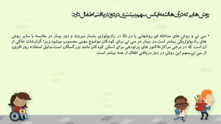 ‫اط‬‫دریافتی‬‫دوز‬‫در‬‫بیشتری‬‫سهم‬‫ایکس‬‫اشعه‬‫ها‬‫آن‬‫در‬‫که‬‫هایی‬‫روش‬
‫ارد‬‫د‬‫فال‬
:
•
‫سی‬
‫تی‬
‫و‬
‫روش‬
‫های‬
‫مداخله‬
‫ای‬
‫روشهایی‬
‫با‬
‫دز‬
‫باال‬
‫در‬
‫رادیولوژی‬
‫بشمار‬
‫میروند‬
‫و‬
‫دوز‬
‫بیمار‬
‫در‬
‫مقایسه‬
‫با‬
‫سایر‬
‫روش‬
‫های‬
‫رادیولوژیکی‬
‫بیشتر‬
‫است‬
.
‫دز‬
‫بیمار‬
‫در‬
‫سی‬
‫تی‬
‫برای‬
‫کودکان‬
‫موضوع‬
‫مهمی‬
‫محسوب‬
‫زیرا‬،‫میشود‬
‫گزارش‬
‫ات‬
‫حاکی‬
‫از‬
‫ان‬
‫است‬
‫که‬
‫در‬
‫برخی‬
‫فاکتور‬،‫مراکز‬
‫های‬
‫پرتودهی‬
‫برای‬
‫اسکن‬
‫کودکان‬
‫مانند‬
‫بزرگساالن‬
‫بدلیل‬،‫است‬
‫است‬
‫فاده‬
‫روز‬
‫افزون‬
‫از‬
‫سی‬
‫سهم‬،‫تی‬
‫این‬
‫روش‬
‫در‬
‫دوز‬
‫دریافتی‬
‫اطفال‬
‫از‬
‫همه‬
‫بیشتر‬
‫است‬
.
 