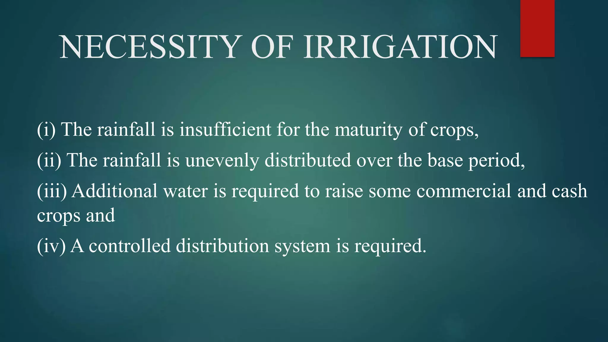 NECESSITY OF IRRIGATION
(i) The rainfall is insufficient for the maturity of crops,
(ii) The rainfall is unevenly distributed over the base period,
(iii) Additional water is required to raise some commercial and cash
crops and
(iv) A controlled distribution system is required.
 