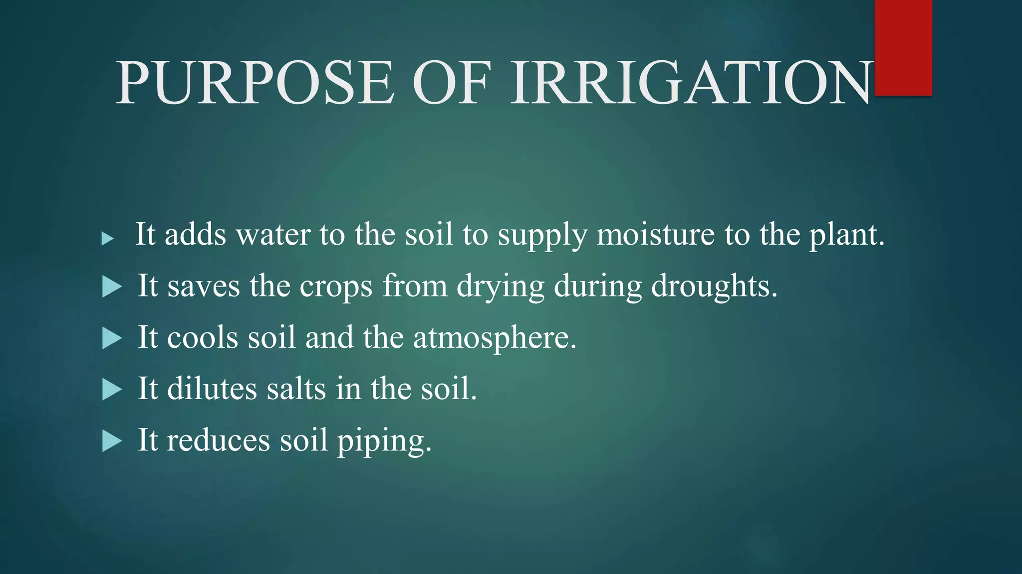 PURPOSE OF IRRIGATION
 It adds water to the soil to supply moisture to the plant.
 It saves the crops from drying during droughts.
 It cools soil and the atmosphere.
 It dilutes salts in the soil.
 It reduces soil piping.
 