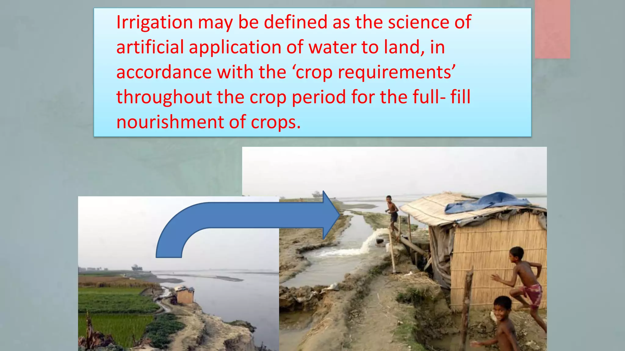 Irrigation may be defined as the science of
artificial application of water to land, in
accordance with the ‘crop requirements’
throughout the crop period for the full- fill
nourishment of crops.
 