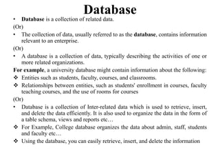 Database
• Database is a collection of related data.
(Or)
• The collection of data, usually referred to as the database, contains information
relevant to an enterprise.
(Or)
• A database is a collection of data, typically describing the activities of one or
more related organizations.
For example, a university database might contain information about the following:
 Entities such as students, faculty, courses, and classrooms.
 Relationships between entities, such as students' enrollment in courses, faculty
teaching courses, and the use of rooms for courses
(Or)
• Database is a collection of Inter-related data which is used to retrieve, insert,
and delete the data efficiently. It is also used to organize the data in the form of
a table schema, views and reports etc…
 For Example, College database organizes the data about admin, staff, students
and faculty etc…
 Using the database, you can easily retrieve, insert, and delete the information
 